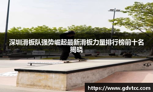 深圳滑板队强势崛起最新滑板力量排行榜前十名揭晓