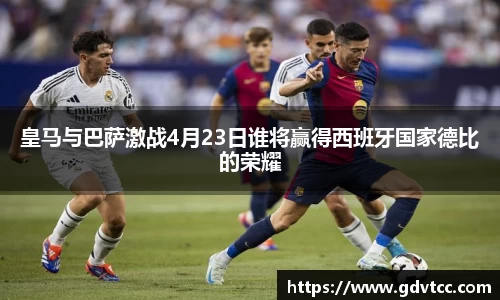 皇马与巴萨激战4月23日谁将赢得西班牙国家德比的荣耀